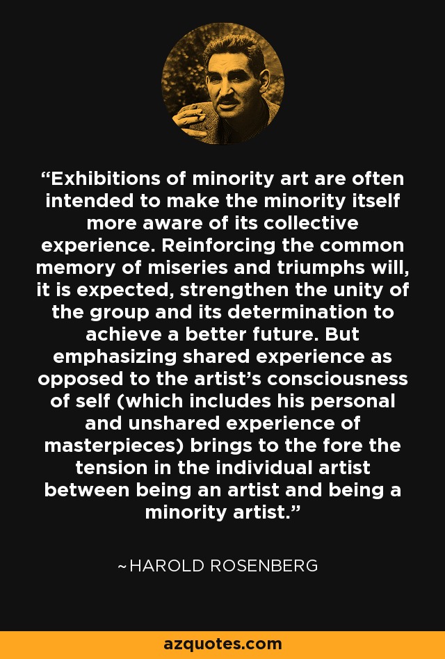 Exhibitions of minority art are often intended to make the minority itself more aware of its collective experience. Reinforcing the common memory of miseries and triumphs will, it is expected, strengthen the unity of the group and its determination to achieve a better future. But emphasizing shared experience as opposed to the artist's consciousness of self (which includes his personal and unshared experience of masterpieces) brings to the fore the tension in the individual artist between being an artist and being a minority artist. - Harold Rosenberg