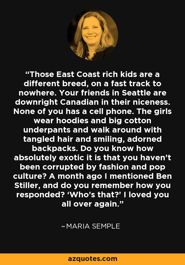 Those East Coast rich kids are a different breed, on a fast track to nowhere. Your friends in Seattle are downright Canadian in their niceness. None of you has a cell phone. The girls wear hoodies and big cotton underpants and walk around with tangled hair and smiling, adorned backpacks. Do you know how absolutely exotic it is that you haven’t been corrupted by fashion and pop culture? A month ago I mentioned Ben Stiller, and do you remember how you responded? ‘Who’s that?’ I loved you all over again. - Maria Semple
