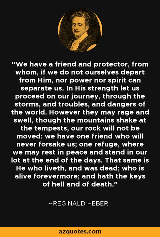 We have a friend and protector, from whom, if we do not ourselves depart from Him, nor power nor spirit can separate us. In His strength let us proceed on our journey, through the storms, and troubles, and dangers of the world. However they may rage and swell, though the mountains shake at the tempests, our rock will not be moved: we have one friend who will never forsake us; one refuge, where we may rest in peace and stand in our lot at the end of the days. That same is He who liveth, and was dead; who is alive forevermore; and hath the keys of hell and of death. - Reginald Heber