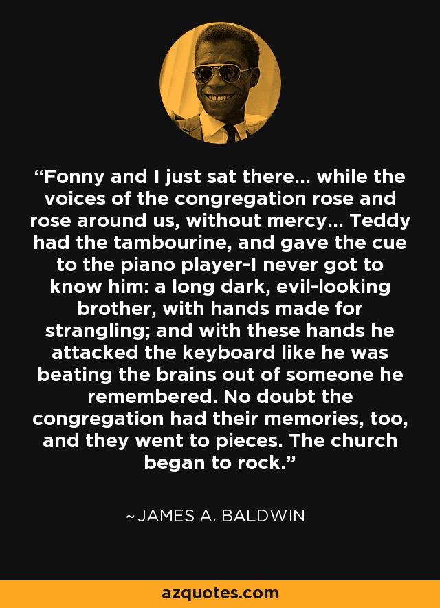 Fonny and I just sat there... while the voices of the congregation rose and rose around us, without mercy... Teddy had the tambourine, and gave the cue to the piano player-I never got to know him: a long dark, evil-looking brother, with hands made for strangling; and with these hands he attacked the keyboard like he was beating the brains out of someone he remembered. No doubt the congregation had their memories, too, and they went to pieces. The church began to rock. - James A. Baldwin