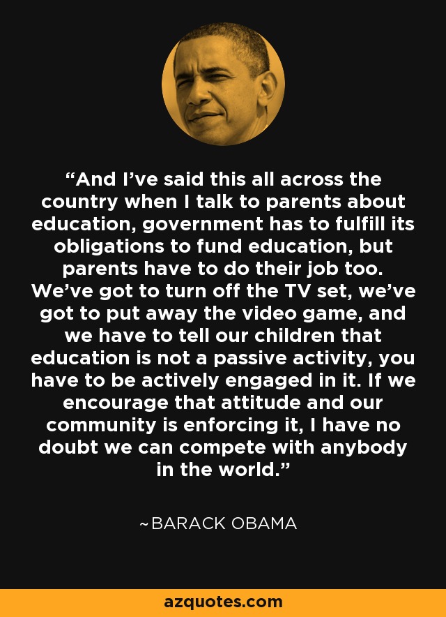 And I’ve said this all across the country when I talk to parents about education, government has to fulfill its obligations to fund education, but parents have to do their job too. We’ve got to turn off the TV set, we’ve got to put away the video game, and we have to tell our children that education is not a passive activity, you have to be actively engaged in it. If we encourage that attitude and our community is enforcing it, I have no doubt we can compete with anybody in the world. - Barack Obama