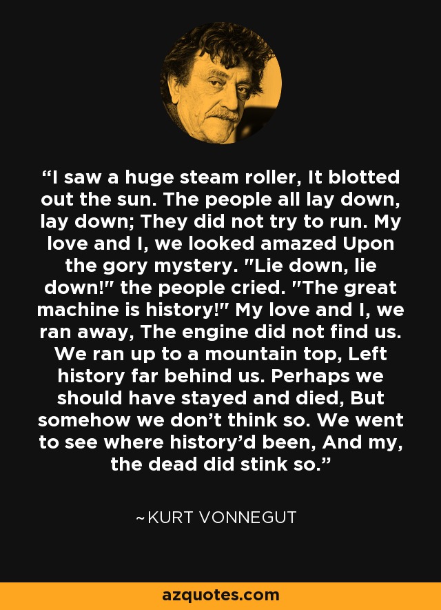 I saw a huge steam roller, It blotted out the sun. The people all lay down, lay down; They did not try to run. My love and I, we looked amazed Upon the gory mystery. 