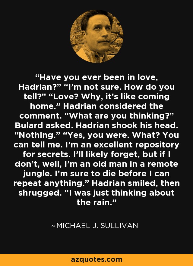 Have you ever been in love, Hadrian?” “I’m not sure. How do you tell?” “Love? Why, it’s like coming home.” Hadrian considered the comment. “What are you thinking?” Bulard asked. Hadrian shook his head. “Nothing.” “Yes, you were. What? You can tell me. I’m an excellent repository for secrets. I’ll likely forget, but if I don’t, well, I’m an old man in a remote jungle. I’m sure to die before I can repeat anything.” Hadrian smiled, then shrugged. “I was just thinking about the rain. - Michael J. Sullivan