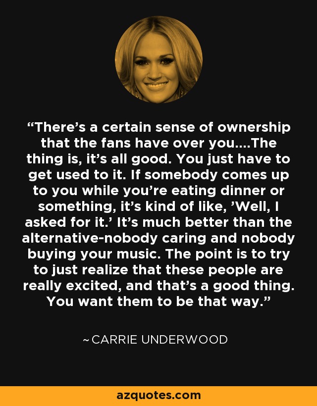 There's a certain sense of ownership that the fans have over you....The thing is, it's all good. You just have to get used to it. If somebody comes up to you while you're eating dinner or something, it's kind of like, 'Well, I asked for it.' It's much better than the alternative-nobody caring and nobody buying your music. The point is to try to just realize that these people are really excited, and that's a good thing. You want them to be that way. - Carrie Underwood