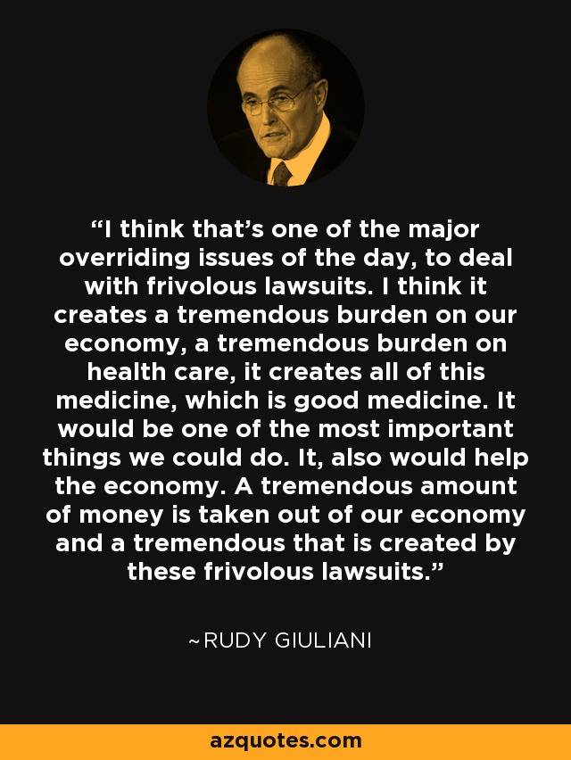 I think that's one of the major overriding issues of the day, to deal with frivolous lawsuits. I think it creates a tremendous burden on our economy, a tremendous burden on health care, it creates all of this medicine, which is good medicine. It would be one of the most important things we could do. It, also would help the economy. A tremendous amount of money is taken out of our economy and a tremendous that is created by these frivolous lawsuits. - Rudy Giuliani