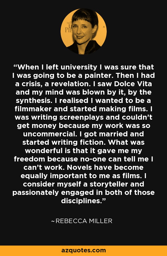 When I left university I was sure that I was going to be a painter. Then I had a crisis, a revelation. I saw Dolce Vita and my mind was blown by it, by the synthesis. I realised I wanted to be a filmmaker and started making films. I was writing screenplays and couldn't get money because my work was so uncommercial. I got married and started writing fiction. What was wonderful is that it gave me my freedom because no-one can tell me I can't work. Novels have become equally important to me as films. I consider myself a storyteller and passionately engaged in both of those disciplines. - Rebecca Miller