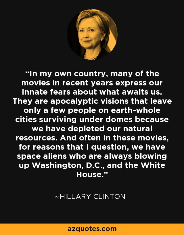 In my own country, many of the movies in recent years express our innate fears about what awaits us. They are apocalyptic visions that leave only a few people on earth-whole cities surviving under domes because we have depleted our natural resources. And often in these movies, for reasons that I question, we have space aliens who are always blowing up Washington, D.C., and the White House. - Hillary Clinton