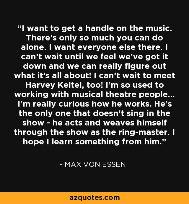 I want to get a handle on the music. There's only so much you can do alone. I want everyone else there. I can't wait until we feel we've got it down and we can really figure out what it's all about! I can't wait to meet Harvey Keitel, too! I'm so used to working with musical theatre people... I'm really curious how he works. He's the only one that doesn't sing in the show - he acts and weaves himself through the show as the ring-master. I hope I learn something from him. - Max von Essen