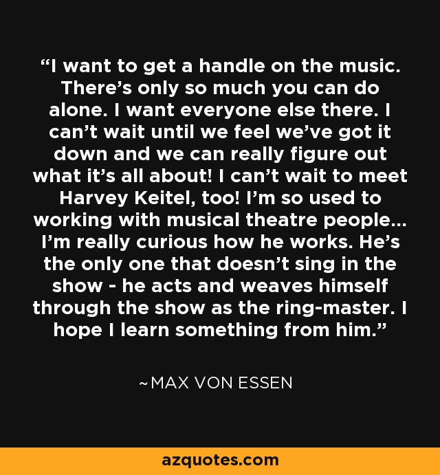 I want to get a handle on the music. There's only so much you can do alone. I want everyone else there. I can't wait until we feel we've got it down and we can really figure out what it's all about! I can't wait to meet Harvey Keitel, too! I'm so used to working with musical theatre people... I'm really curious how he works. He's the only one that doesn't sing in the show - he acts and weaves himself through the show as the ring-master. I hope I learn something from him. - Max von Essen