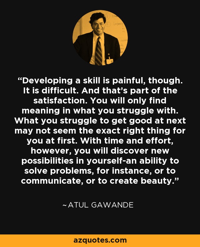 Developing a skill is painful, though. It is difficult. And that's part of the satisfaction. You will only find meaning in what you struggle with. What you struggle to get good at next may not seem the exact right thing for you at first. With time and effort, however, you will discover new possibilities in yourself-an ability to solve problems, for instance, or to communicate, or to create beauty. - Atul Gawande