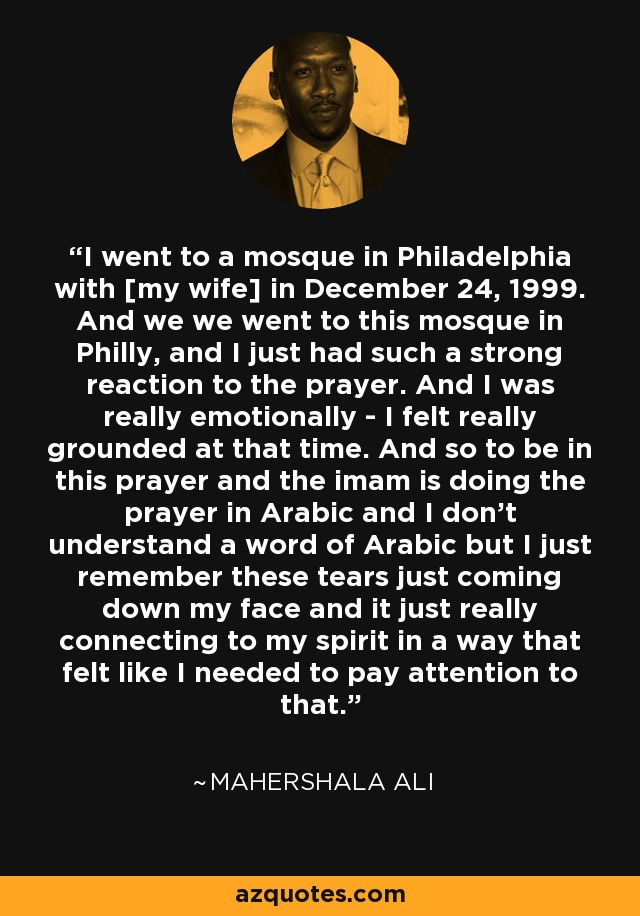 I went to a mosque in Philadelphia with [my wife] in December 24, 1999. And we we went to this mosque in Philly, and I just had such a strong reaction to the prayer. And I was really emotionally - I felt really grounded at that time. And so to be in this prayer and the imam is doing the prayer in Arabic and I don't understand a word of Arabic but I just remember these tears just coming down my face and it just really connecting to my spirit in a way that felt like I needed to pay attention to that. - Mahershala Ali