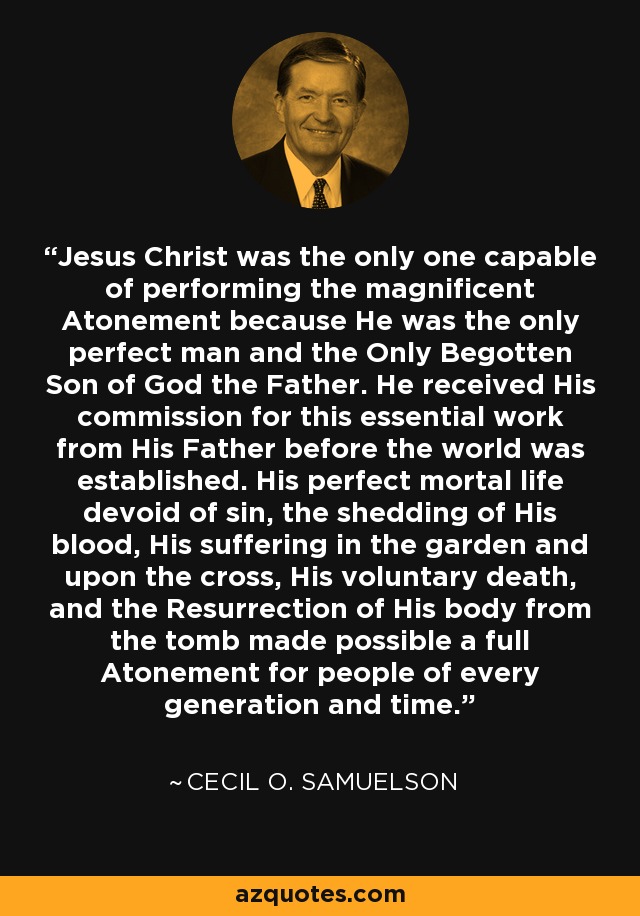 Jesus Christ was the only one capable of performing the magnificent Atonement because He was the only perfect man and the Only Begotten Son of God the Father. He received His commission for this essential work from His Father before the world was established. His perfect mortal life devoid of sin, the shedding of His blood, His suffering in the garden and upon the cross, His voluntary death, and the Resurrection of His body from the tomb made possible a full Atonement for people of every generation and time. - Cecil O. Samuelson