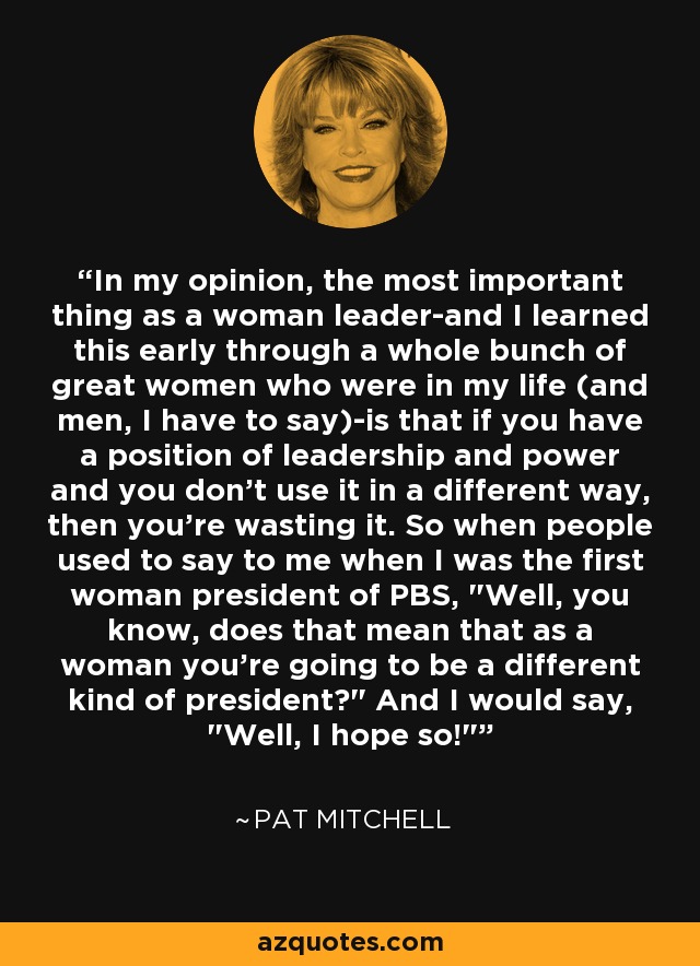 In my opinion, the most important thing as a woman leader-and I learned this early through a whole bunch of great women who were in my life (and men, I have to say)-is that if you have a position of leadership and power and you don't use it in a different way, then you're wasting it. So when people used to say to me when I was the first woman president of PBS, 