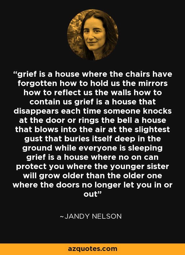 grief is a house where the chairs have forgotten how to hold us the mirrors how to reflect us the walls how to contain us grief is a house that disappears each time someone knocks at the door or rings the bell a house that blows into the air at the slightest gust that buries itself deep in the ground while everyone is sleeping grief is a house where no on can protect you where the younger sister will grow older than the older one where the doors no longer let you in or out - Jandy Nelson