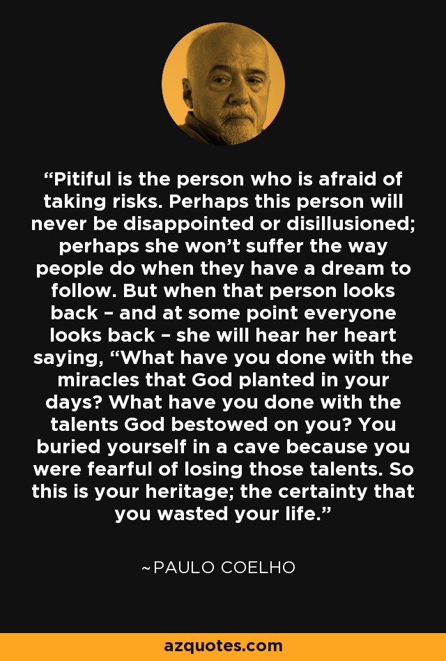 Pitiful is the person who is afraid of taking risks. Perhaps this person will never be disappointed or disillusioned; perhaps she won’t suffer the way people do when they have a dream to follow. But when that person looks back – and at some point everyone looks back – she will hear her heart saying, “What have you done with the miracles that God planted in your days? What have you done with the talents God bestowed on you? You buried yourself in a cave because you were fearful of losing those talents. So this is your heritage; the certainty that you wasted your life. - Paulo Coelho