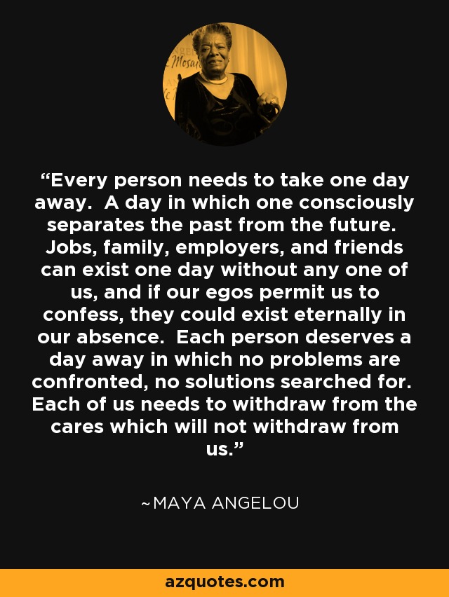 Every person needs to take one day away. A day in which one consciously separates the past from the future. Jobs, family, employers, and friends can exist one day without any one of us, and if our egos permit us to confess, they could exist eternally in our absence. Each person deserves a day away in which no problems are confronted, no solutions searched for. Each of us needs to withdraw from the cares which will not withdraw from us. - Maya Angelou