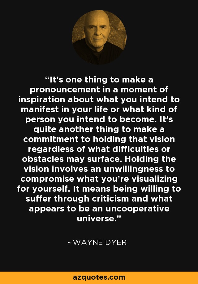 It's one thing to make a pronouncement in a moment of inspiration about what you intend to manifest in your life or what kind of person you intend to become. It's quite another thing to make a commitment to holding that vision regardless of what difficulties or obstacles may surface. Holding the vision involves an unwillingness to compromise what you're visualizing for yourself. It means being willing to suffer through criticism and what appears to be an uncooperative universe. - Wayne Dyer