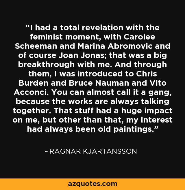 I had a total revelation with the feminist moment, with Carolee Scheeman and Marina Abromovic and of course Joan Jonas; that was a big breakthrough with me. And through them, I was introduced to Chris Burden and Bruce Nauman and Vito Acconci. You can almost call it a gang, because the works are always talking together. That stuff had a huge impact on me, but other than that, my interest had always been old paintings. - Ragnar Kjartansson