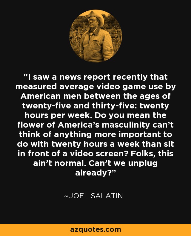 I saw a news report recently that measured average video game use by American men between the ages of twenty-five and thirty-five: twenty hours per week. Do you mean the flower of America's masculinity can't think of anything more important to do with twenty hours a week than sit in front of a video screen? Folks, this ain't normal. Can't we unplug already? - Joel Salatin