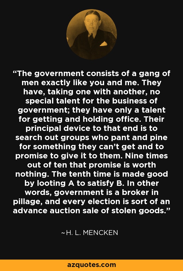 The government consists of a gang of men exactly like you and me. They have, taking one with another, no special talent for the business of government; they have only a talent for getting and holding office. Their principal device to that end is to search out groups who pant and pine for something they can't get and to promise to give it to them. Nine times out of ten that promise is worth nothing. The tenth time is made good by looting A to satisfy B. In other words, government is a broker in pillage, and every election is sort of an advance auction sale of stolen goods. - H. L. Mencken