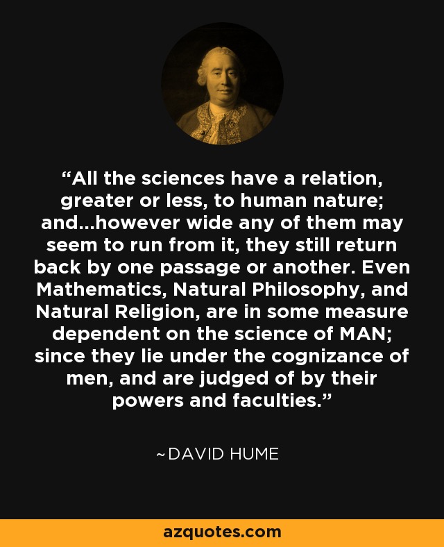 All the sciences have a relation, greater or less, to human nature; and...however wide any of them may seem to run from it, they still return back by one passage or another. Even Mathematics, Natural Philosophy, and Natural Religion, are in some measure dependent on the science of MAN; since they lie under the cognizance of men, and are judged of by their powers and faculties. - David Hume