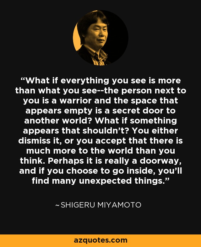 What if everything you see is more than what you see--the person next to you is a warrior and the space that appears empty is a secret door to another world? What if something appears that shouldn't? You either dismiss it, or you accept that there is much more to the world than you think. Perhaps it is really a doorway, and if you choose to go inside, you'll find many unexpected things. - Shigeru Miyamoto