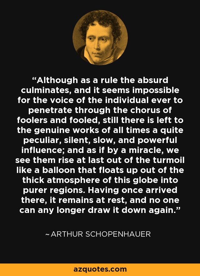 Although as a rule the absurd culminates, and it seems impossible for the voice of the individual ever to penetrate through the chorus of foolers and fooled, still there is left to the genuine works of all times a quite peculiar, silent, slow, and powerful influence; and as if by a miracle, we see them rise at last out of the turmoil like a balloon that floats up out of the thick atmosphere of this globe into purer regions. Having once arrived there, it remains at rest, and no one can any longer draw it down again. - Arthur Schopenhauer