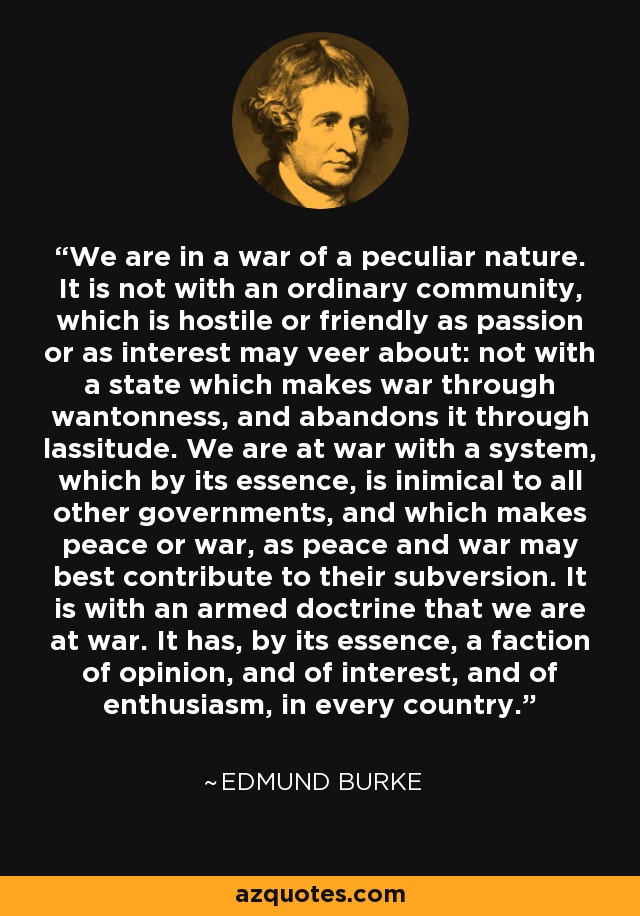 We are in a war of a peculiar nature. It is not with an ordinary community, which is hostile or friendly as passion or as interest may veer about: not with a state which makes war through wantonness, and abandons it through lassitude. We are at war with a system, which by its essence, is inimical to all other governments, and which makes peace or war, as peace and war may best contribute to their subversion. It is with an armed doctrine that we are at war. It has, by its essence, a faction of opinion, and of interest, and of enthusiasm, in every country. - Edmund Burke