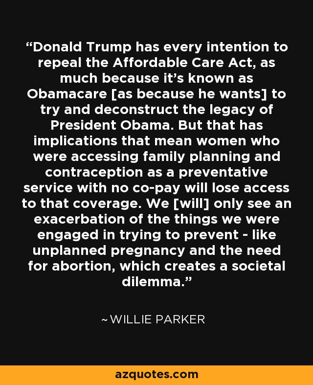 Donald Trump has every intention to repeal the Affordable Care Act, as much because it's known as Obamacare [as because he wants] to try and deconstruct the legacy of President Obama. But that has implications that mean women who were accessing family planning and contraception as a preventative service with no co-pay will lose access to that coverage. We [will] only see an exacerbation of the things we were engaged in trying to prevent - like unplanned pregnancy and the need for abortion, which creates a societal dilemma. - Willie Parker