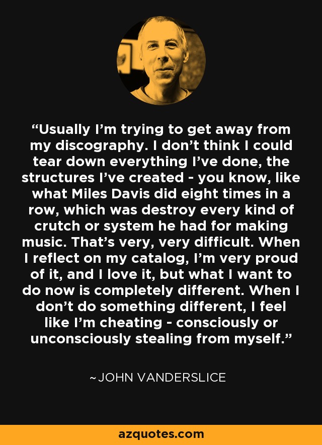 Usually I'm trying to get away from my discography. I don't think I could tear down everything I've done, the structures I've created - you know, like what Miles Davis did eight times in a row, which was destroy every kind of crutch or system he had for making music. That's very, very difficult. When I reflect on my catalog, I'm very proud of it, and I love it, but what I want to do now is completely different. When I don't do something different, I feel like I'm cheating - consciously or unconsciously stealing from myself. - John Vanderslice