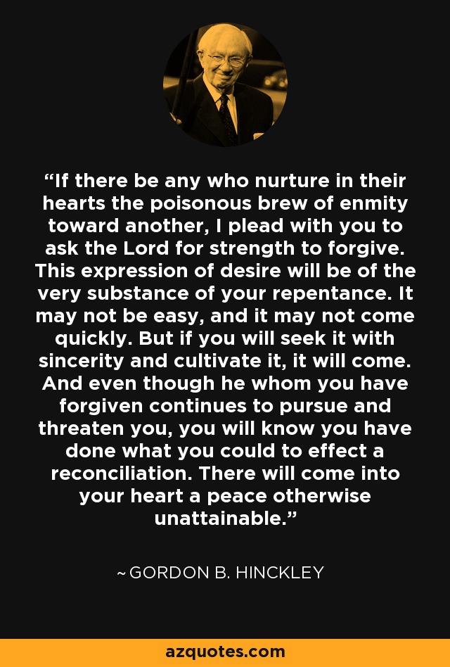 If there be any who nurture in their hearts the poisonous brew of enmity toward another, I plead with you to ask the Lord for strength to forgive. This expression of desire will be of the very substance of your repentance. It may not be easy, and it may not come quickly. But if you will seek it with sincerity and cultivate it, it will come. And even though he whom you have forgiven continues to pursue and threaten you, you will know you have done what you could to effect a reconciliation. There will come into your heart a peace otherwise unattainable. - Gordon B. Hinckley