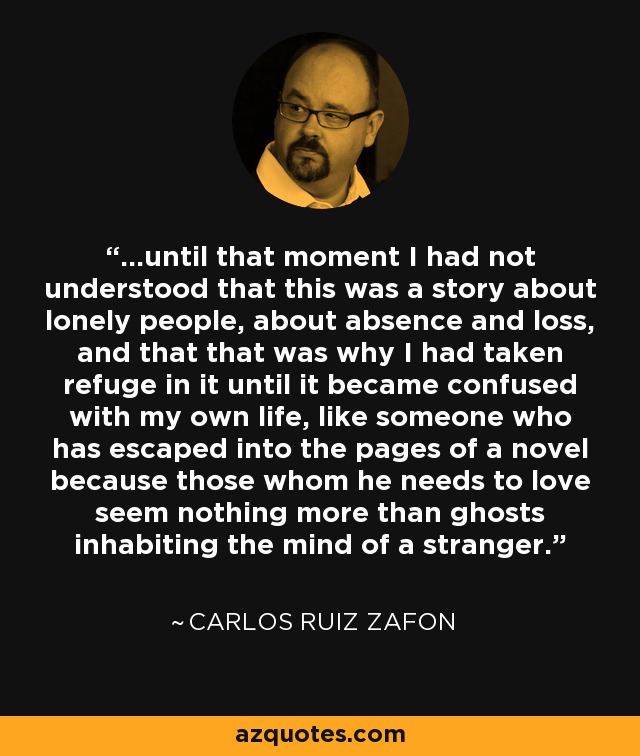 ...until that moment I had not understood that this was a story about lonely people, about absence and loss, and that that was why I had taken refuge in it until it became confused with my own life, like someone who has escaped into the pages of a novel because those whom he needs to love seem nothing more than ghosts inhabiting the mind of a stranger. - Carlos Ruiz Zafon