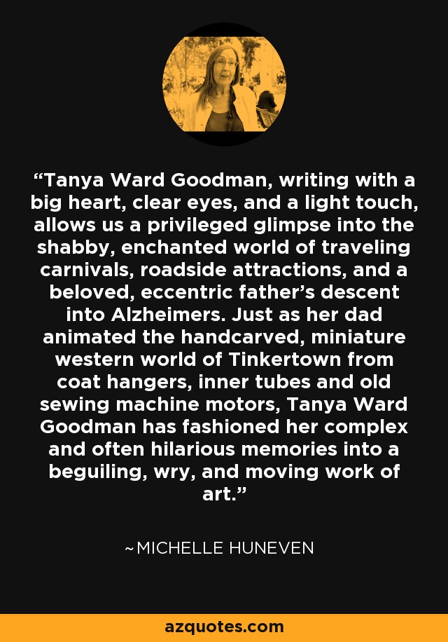 Tanya Ward Goodman, writing with a big heart, clear eyes, and a light touch, allows us a privileged glimpse into the shabby, enchanted world of traveling carnivals, roadside attractions, and a beloved, eccentric father’s descent into Alzheimers. Just as her dad animated the handcarved, miniature western world of Tinkertown from coat hangers, inner tubes and old sewing machine motors, Tanya Ward Goodman has fashioned her complex and often hilarious memories into a beguiling, wry, and moving work of art. - Michelle Huneven