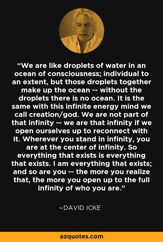 We are like droplets of water in an ocean of consciousness; individual to an extent, but those droplets together make up the ocean -- without the droplets there is no ocean. It is the same with this infinite energy mind we call creation/god. We are not part of that infinity -- we are that infinity if we open ourselves up to reconnect with it. Wherever you stand in infinity, you are at the center of infinity. So everything that exists is everything that exists. I am everything that exists; and so are you -- the more you realize that, the more you open up to the full infinity of who you are. - David Icke