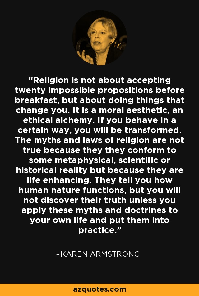 Religion is not about accepting twenty impossible propositions before breakfast, but about doing things that change you. It is a moral aesthetic, an ethical alchemy. If you behave in a certain way, you will be transformed. The myths and laws of religion are not true because they they conform to some metaphysical, scientific or historical reality but because they are life enhancing. They tell you how human nature functions, but you will not discover their truth unless you apply these myths and doctrines to your own life and put them into practice. - Karen Armstrong