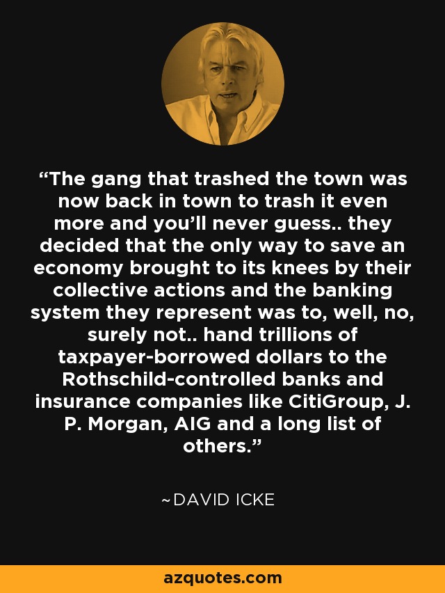 The gang that trashed the town was now back in town to trash it even more and you'll never guess.. they decided that the only way to save an economy brought to its knees by their collective actions and the banking system they represent was to, well, no, surely not.. hand trillions of taxpayer-borrowed dollars to the Rothschild-controlled banks and insurance companies like CitiGroup, J. P. Morgan, AIG and a long list of others. - David Icke