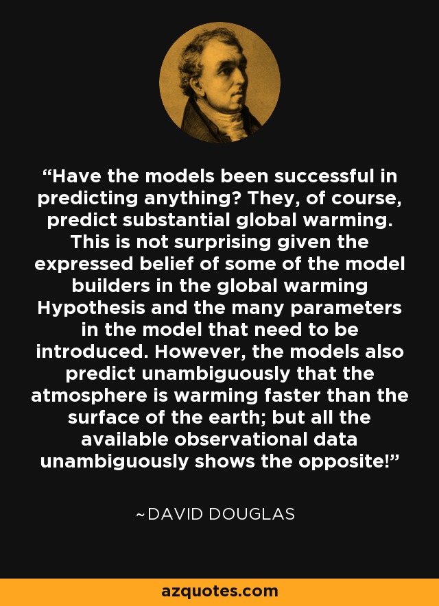 Have the models been successful in predicting anything? They, of course, predict substantial global warming. This is not surprising given the expressed belief of some of the model builders in the global warming Hypothesis and the many parameters in the model that need to be introduced. However, the models also predict unambiguously that the atmosphere is warming faster than the surface of the earth; but all the available observational data unambiguously shows the opposite! - David Douglas