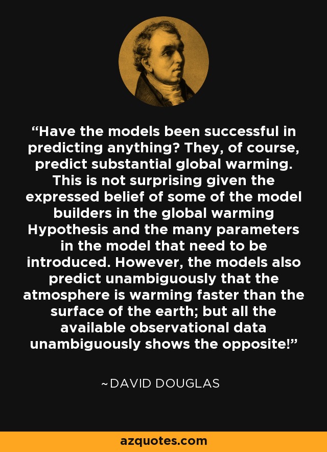 Have the models been successful in predicting anything? They, of course, predict substantial global warming. This is not surprising given the expressed belief of some of the model builders in the global warming Hypothesis and the many parameters in the model that need to be introduced. However, the models also predict unambiguously that the atmosphere is warming faster than the surface of the earth; but all the available observational data unambiguously shows the opposite! - David Douglas