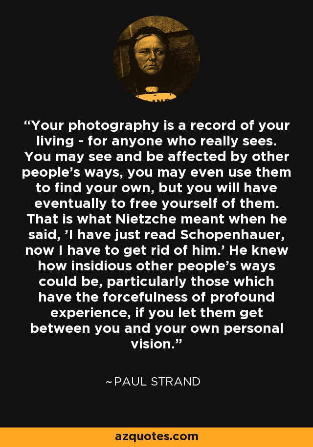 Your photography is a record of your living - for anyone who really sees. You may see and be affected by other people's ways, you may even use them to find your own, but you will have eventually to free yourself of them. That is what Nietzche meant when he said, 'I have just read Schopenhauer, now I have to get rid of him.' He knew how insidious other people's ways could be, particularly those which have the forcefulness of profound experience, if you let them get between you and your own personal vision. - Paul Strand