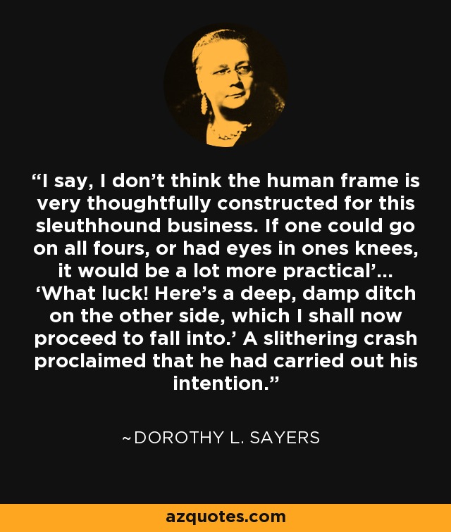 I say, I don’t think the human frame is very thoughtfully constructed for this sleuthhound business. If one could go on all fours, or had eyes in ones knees, it would be a lot more practical’… ‘What luck! Here’s a deep, damp ditch on the other side, which I shall now proceed to fall into.’ A slithering crash proclaimed that he had carried out his intention. - Dorothy L. Sayers