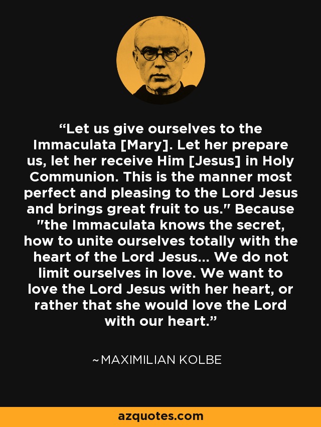 Let us give ourselves to the Immaculata [Mary]. Let her prepare us, let her receive Him [Jesus] in Holy Communion. This is the manner most perfect and pleasing to the Lord Jesus and brings great fruit to us.