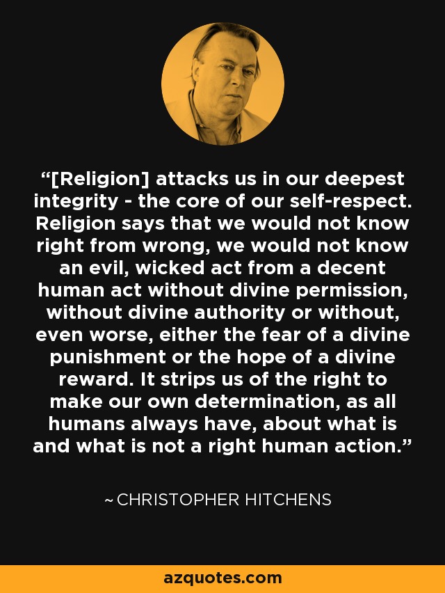 [Religion] attacks us in our deepest integrity - the core of our self-respect. Religion says that we would not know right from wrong, we would not know an evil, wicked act from a decent human act without divine permission, without divine authority or without, even worse, either the fear of a divine punishment or the hope of a divine reward. It strips us of the right to make our own determination, as all humans always have, about what is and what is not a right human action. - Christopher Hitchens