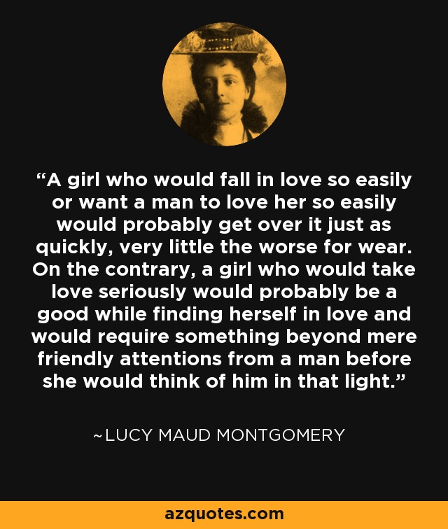 A girl who would fall in love so easily or want a man to love her so easily would probably get over it just as quickly, very little the worse for wear. On the contrary, a girl who would take love seriously would probably be a good while finding herself in love and would require something beyond mere friendly attentions from a man before she would think of him in that light. - Lucy Maud Montgomery