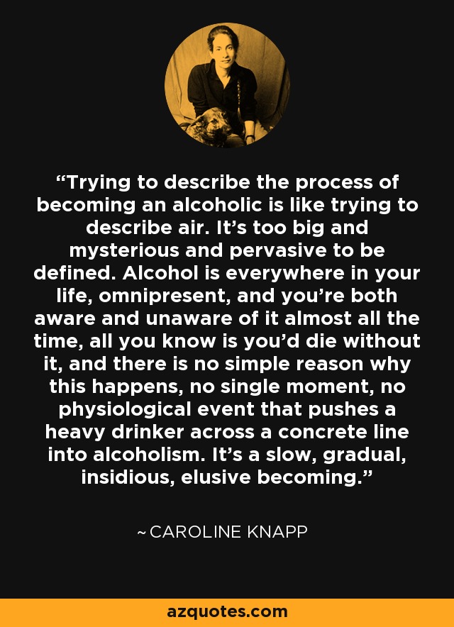 Trying to describe the process of becoming an alcoholic is like trying to describe air. It's too big and mysterious and pervasive to be defined. Alcohol is everywhere in your life, omnipresent, and you're both aware and unaware of it almost all the time, all you know is you'd die without it, and there is no simple reason why this happens, no single moment, no physiological event that pushes a heavy drinker across a concrete line into alcoholism. It's a slow, gradual, insidious, elusive becoming. - Caroline Knapp