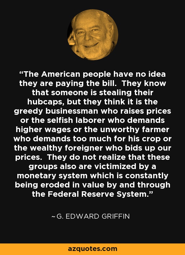 The American people have no idea they are paying the bill. They know that someone is stealing their hubcaps, but they think it is the greedy businessman who raises prices or the selfish laborer who demands higher wages or the unworthy farmer who demands too much for his crop or the wealthy foreigner who bids up our prices. They do not realize that these groups also are victimized by a monetary system which is constantly being eroded in value by and through the Federal Reserve System. - G. Edward Griffin