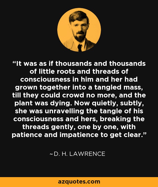 It was as if thousands and thousands of little roots and threads of consciousness in him and her had grown together into a tangled mass, till they could crowd no more, and the plant was dying. Now quietly, subtly, she was unravelling the tangle of his consciousness and hers, breaking the threads gently, one by one, with patience and impatience to get clear. - D. H. Lawrence