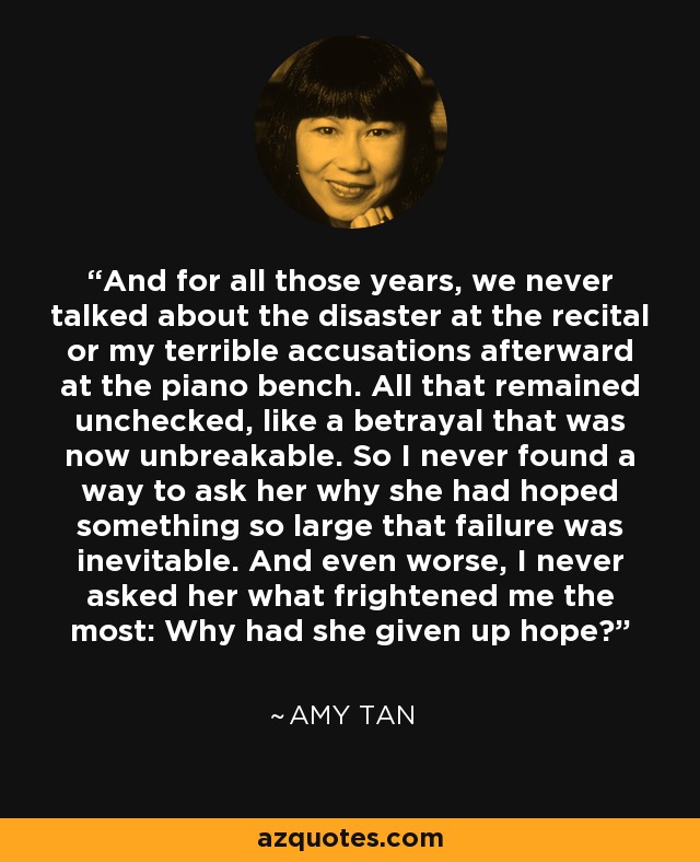 And for all those years, we never talked about the disaster at the recital or my terrible accusations afterward at the piano bench. All that remained unchecked, like a betrayal that was now unbreakable. So I never found a way to ask her why she had hoped something so large that failure was inevitable. And even worse, I never asked her what frightened me the most: Why had she given up hope? - Amy Tan