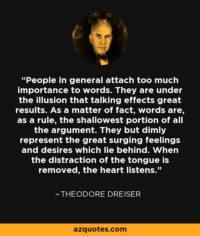 People in general attach too much importance to words. They are under the illusion that talking effects great results. As a matter of fact, words are, as a rule, the shallowest portion of all the argument. They but dimly represent the great surging feelings and desires which lie behind. When the distraction of the tongue is removed, the heart listens. - Theodore Dreiser