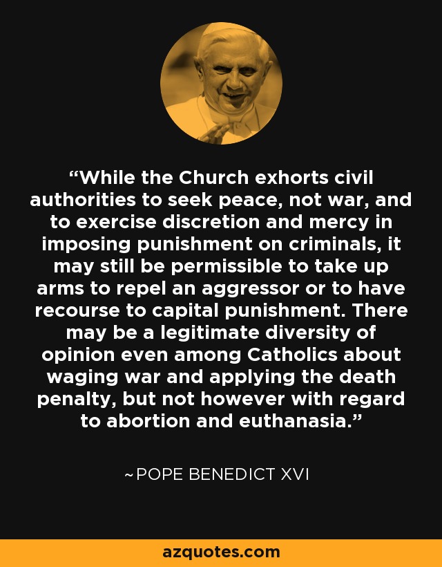 While the Church exhorts civil authorities to seek peace, not war, and to exercise discretion and mercy in imposing punishment on criminals, it may still be permissible to take up arms to repel an aggressor or to have recourse to capital punishment. There may be a legitimate diversity of opinion even among Catholics about waging war and applying the death penalty, but not however with regard to abortion and euthanasia. - Pope Benedict XVI