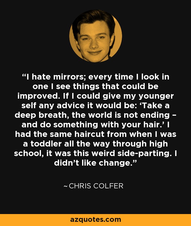 I hate mirrors; every time I look in one I see things that could be improved. If I could give my younger self any advice it would be: ‘Take a deep breath, the world is not ending – and do something with your hair.’ I had the same haircut from when I was a toddler all the way through high school, it was this weird side-parting. I didn’t like change. - Chris Colfer